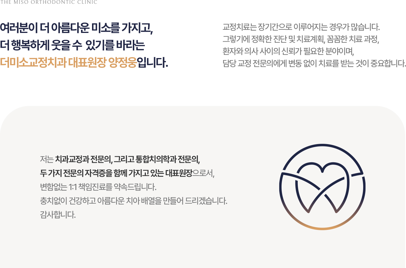 THE MISO ORTHODONTIC CLINIC 여러분이 더 아름다운 미소를 가지고, 더 행복하게 웃을 수 있기를 바라는 더미소교정치과 대표원장 양정웅입니다. 교정치료는 장기간으로 이루어지는 경우가 많습니다. 그렇기에 정확한 진단 및 치료계획, 꼼꼼한 치료 과정, 환자와 의사 사이의 신뢰가 필요한 분야이며, 담당 교정 전문의에게 변동 없이 치료를 받는 것이 중요합니다. 저는 치과교정과 전문의, 그리고 통합치의학과 전문의, 두 가지 전문의 자격증을 함께 가지고 있는 대표원장으로서, 변함없는 1:1 책임진료를 약속드립니다. 충치없이 건강하고 아름다운 치아 배열을 만들어 드리겠습니다. 감사합니다.