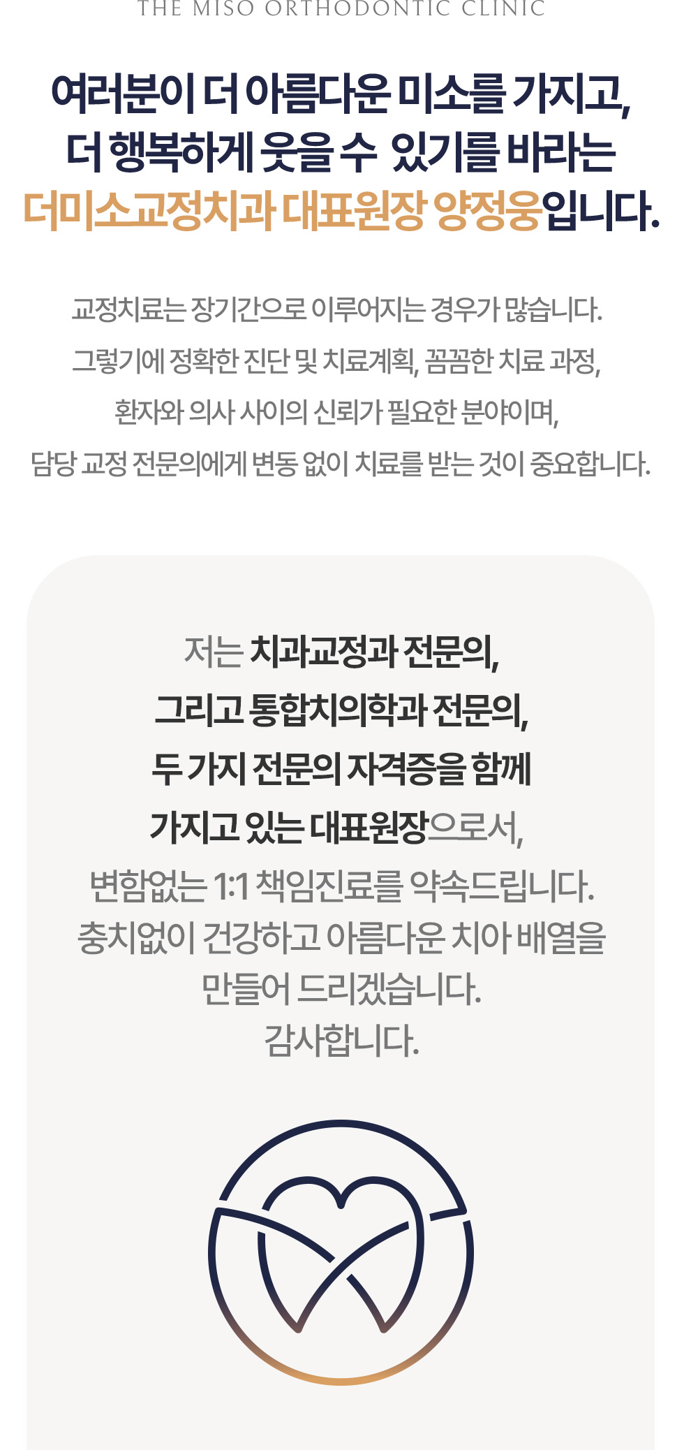THE MISO ORTHODONTIC CLINIC 여러분이 더 아름다운 미소를 가지고, 더 행복하게 웃을 수 있기를 바라는 더미소교정치과 대표원장 양정웅입니다. 교정치료는 장기간으로 이루어지는 경우가 많습니다. 그렇기에 정확한 진단 및 치료계획, 꼼꼼한 치료 과정, 환자와 의사 사이의 신뢰가 필요한 분야이며, 담당 교정 전문의에게 변동 없이 치료를 받는 것이 중요합니다. 저는 치과교정과 전문의, 그리고 통합치의학과 전문의, 두 가지 전문의 자격증을 함께 가지고 있는 대표원장으로서, 변함없는 1:1 책임진료를 약속드립니다. 충치없이 건강하고 아름다운 치아 배열을 만들어 드리겠습니다. 감사합니다.