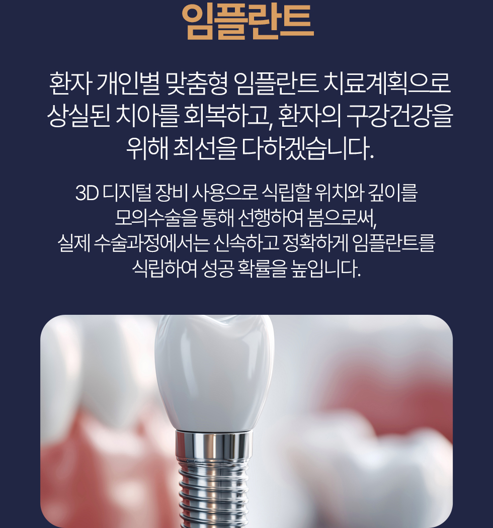 임플란트 환자 개인별맞춤형 임플란트 치료계획으로 상실된 치아를 회복하고, 환자의 구강건강을 위해 최선을 다하겠습니다. 3D디지털 장비 사용으로 식립할 위치와 깊이를 모의수술을 통해 선행하여 봄으로써, 실제 수술과정에서는 신속하고 정확하게 임플란트를 식립하여 성공 확률을 높입니다.