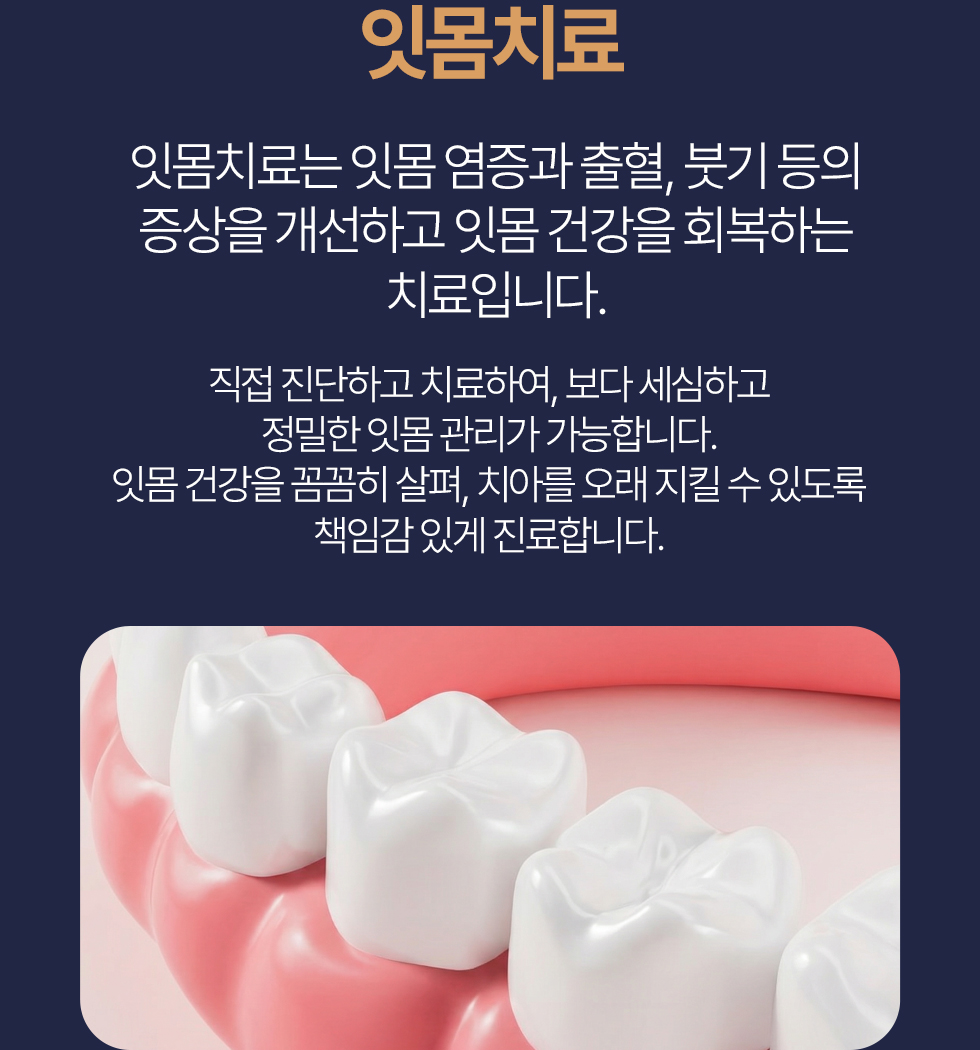 잇몸치료 잇몸치료는 잇몸 염증과 출혈, 붓기 등의 증상을 개선하고 잇몸 건강을 회복하는 치료입니다. 직접 진단하고 치료하여, 보다 세심하고 정밀한 잇몸 관리가 가능합니다. 잇몸 건강을 꼼꼼히 살펴, 치아를 오래 지킬 수 있도록 책임감 있게 진료합니다.