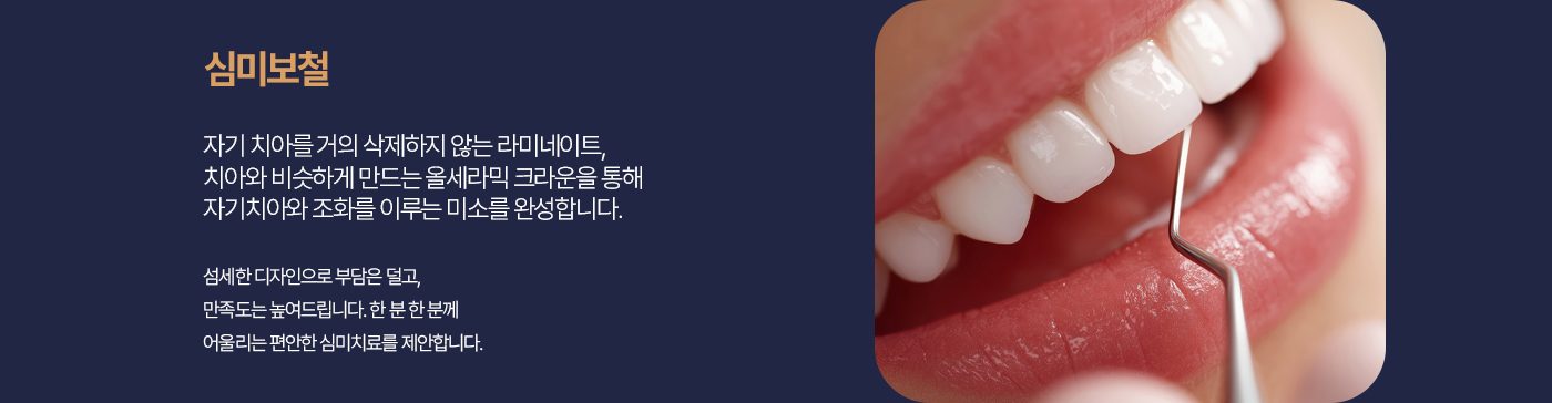 심미보철 자기 치아를 최대한 보존하는 최소삭제 라미네이트, 올세라믹 크라운을 통해 자연치아를 최대한 살리며 아름답고 조화로운 미소를 완성합니다. 섬세한 디자인으로 부담은 덜고 만족도는 높여드립니다. 한 분 한 분께 어울리는 편안한 심미치료를 제안합니다.